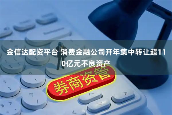 金信达配资平台 消费金融公司开年集中转让超110亿元不良资产
