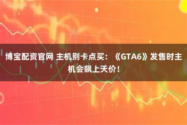 博宝配资官网 主机别卡点买：《GTA6》发售时主机会飙上天价！