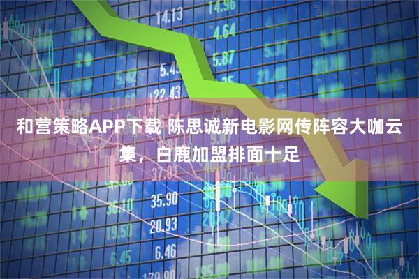 和营策略APP下载 陈思诚新电影网传阵容大咖云集，白鹿加盟排面十足