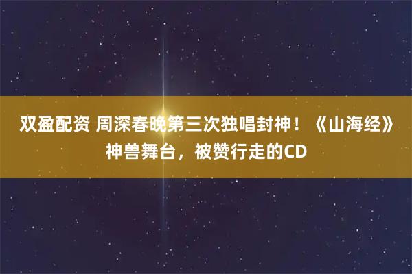 双盈配资 周深春晚第三次独唱封神！《山海经》神兽舞台，被赞行走的CD